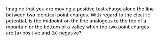 Imagine that you are moving a positive test charge alone the line between two identical point charges. With regard to the electric potential, is the midpoint on the line analogous to the top of a mountain or the bottom of a valley when the two point charges are (a) positive and (b) negative?