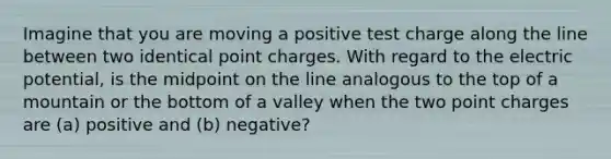 Imagine that you are moving a positive test charge along the line between two identical point charges. With regard to the electric potential, is the midpoint on the line analogous to the top of a mountain or the bottom of a valley when the two point charges are (a) positive and (b) negative?