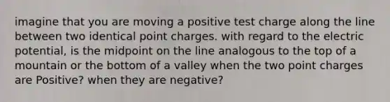 imagine that you are moving a positive test charge along the line between two identical point charges. with regard to the electric potential, is the midpoint on the line analogous to the top of a mountain or the bottom of a valley when the two point charges are Positive? when they are negative?