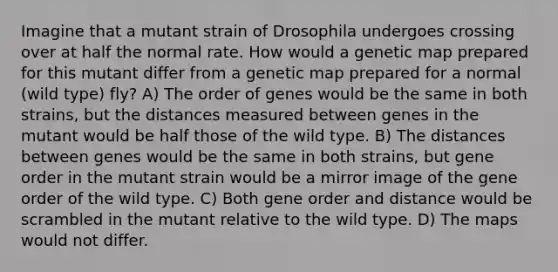 Imagine that a mutant strain of Drosophila undergoes crossing over at half the normal rate. How would a genetic map prepared for this mutant differ from a genetic map prepared for a normal (wild type) fly? A) The order of genes would be the same in both strains, but the distances measured between genes in the mutant would be half those of the wild type. B) The distances between genes would be the same in both strains, but gene order in the mutant strain would be a mirror image of the gene order of the wild type. C) Both gene order and distance would be scrambled in the mutant relative to the wild type. D) The maps would not differ.