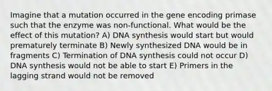 Imagine that a mutation occurred in the gene encoding primase such that the enzyme was non-functional. What would be the effect of this mutation? A) DNA synthesis would start but would prematurely terminate B) Newly synthesized DNA would be in fragments C) Termination of DNA synthesis could not occur D) DNA synthesis would not be able to start E) Primers in the lagging strand would not be removed