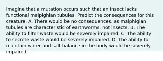 Imagine that a mutation occurs such that an insect lacks functional malpighian tubules. Predict the consequences for this creature. A. There would be no consequences, as malphigian tubules are characteristic of earthworms, not insects. B. The ability to filter waste would be severely impaired. C. The ability to secrete waste would be severely impaired. D. The ability to maintain water and salt balance in the body would be severely impaired.