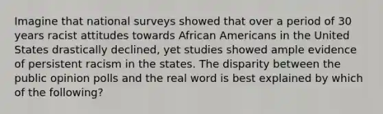 Imagine that national surveys showed that over a period of 30 years racist attitudes towards African Americans in the United States drastically declined, yet studies showed ample evidence of persistent racism in the states. The disparity between the public opinion polls and the real word is best explained by which of the following?