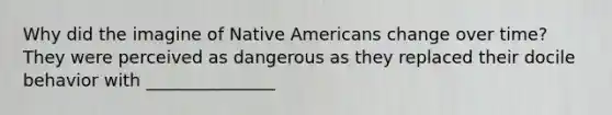 Why did the imagine of Native Americans change over time? They were perceived as dangerous as they replaced their docile behavior with _______________