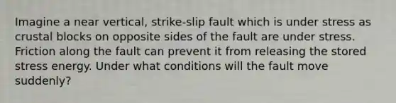 Imagine a near vertical, strike-slip fault which is under stress as crustal blocks on opposite sides of the fault are under stress. Friction along the fault can prevent it from releasing the stored stress energy. Under what conditions will the fault move suddenly?