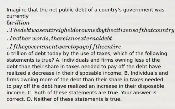 Imagine that the net public debt of a​ country's government was currently​ 6 trillion. The debt was entirely held or owned by the citizens of that country. In other​ words, there is no external debt. If the government were to pay off the entire​6 trillion of debt today by the use of​ taxes, which of the following statements is true​? A. Individuals and firms owning less of the debt than their share in taxes needed to pay off the debt have realized a decrease in their disposable income. B. Individuals and firms owning more of the debt than their share in taxes needed to pay off the debt have realized an increase in their disposable income. C. Both of these statements are true. Your answer is correct. D. Neither of these statements is true.