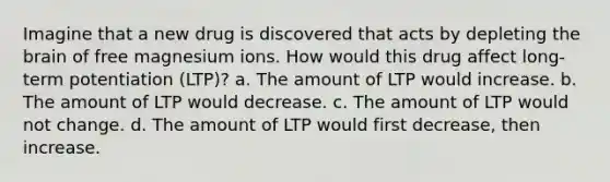 Imagine that a new drug is discovered that acts by depleting the brain of free magnesium ions. How would this drug affect long-term potentiation (LTP)? a. The amount of LTP would increase. b. The amount of LTP would decrease. c. The amount of LTP would not change. d. The amount of LTP would first decrease, then increase.