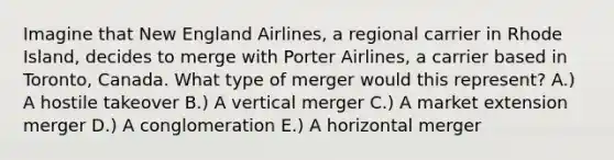 Imagine that New England​ Airlines, a regional carrier in Rhode​ Island, decides to merge with Porter​ Airlines, a carrier based in​ Toronto, Canada. What type of merger would this​ represent? A.) A hostile takeover B.) A vertical merger C.) A market extension merger D.) A conglomeration E.) A horizontal merger