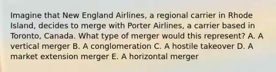 Imagine that New England​ Airlines, a regional carrier in Rhode​ Island, decides to merge with Porter​ Airlines, a carrier based in​ Toronto, Canada. What type of merger would this​ represent? A. A vertical merger B. A conglomeration C. A hostile takeover D. A market extension merger E. A horizontal merger