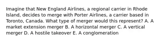 Imagine that New England​ Airlines, a regional carrier in Rhode​ Island, decides to merge with Porter​ Airlines, a carrier based in​ Toronto, Canada. What type of merger would this​ represent? A. A market extension merger B. A horizontal merger C. A vertical merger D. A hostile takeover E. A conglomeration