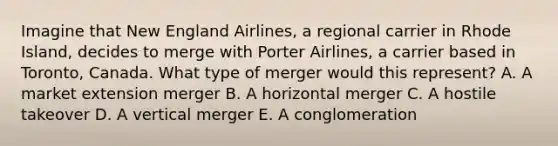 Imagine that New England​ Airlines, a regional carrier in Rhode​ Island, decides to merge with Porter​ Airlines, a carrier based in​ Toronto, Canada. What type of merger would this​ represent? A. A market extension merger B. A horizontal merger C. A hostile takeover D. A vertical merger E. A conglomeration