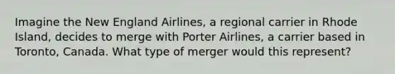 Imagine the New England Airlines, a regional carrier in Rhode Island, decides to merge with Porter Airlines, a carrier based in Toronto, Canada. What type of merger would this represent?