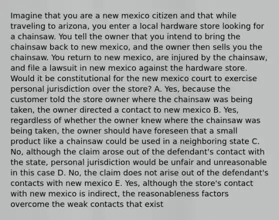 Imagine that you are a new mexico citizen and that while traveling to arizona, you enter a local hardware store looking for a chainsaw. You tell the owner that you intend to bring the chainsaw back to new mexico, and the owner then sells you the chainsaw. You return to new mexico, are injured by the chainsaw, and file a lawsuit in new mexico against the hardware store. Would it be constitutional for the new mexico court to exercise personal jurisdiction over the store? A. Yes, because the customer told the store owner where the chainsaw was being taken, the owner directed a contact to new mexico B. Yes, regardless of whether the owner knew where the chainsaw was being taken, the owner should have foreseen that a small product like a chainsaw could be used in a neighboring state C. No, although the claim arose out of the defendant's contact with the state, personal jurisdiction would be unfair and unreasonable in this case D. No, the claim does not arise out of the defendant's contacts with new mexico E. Yes, although the store's contact with new mexico is indirect, the reasonableness factors overcome the weak contacts that exist