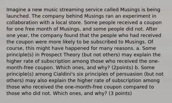 Imagine a new music streaming service called Musings is being launched. The company behind Musings ran an experiment in collaboration with a local store. Some people received a coupon for one free month of Musings, and some people did not. After one year, the company found that the people who had received the coupon were more likely to be subscribed to Musings. Of course, this might have happened for many reasons. a. Some principle(s) in Prospect Theory (but not others) may explain the higher rate of subscription among those who received the one-month-free coupon. Which ones, and why? (2points) b. Some principle(s) among Cialdini's six principles of persuasion (but not others) may also explain the higher rate of subscription among those who received the one-month-free coupon compared to those who did not. Which ones, and why? (3 points)