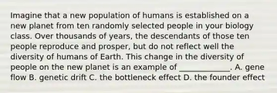 Imagine that a new population of humans is established on a new planet from ten randomly selected people in your biology class. Over thousands of years, the descendants of those ten people reproduce and prosper, but do not reflect well the diversity of humans of Earth. This change in the diversity of people on the new planet is an example of _____________. A. gene flow B. genetic drift C. the bottleneck effect D. the founder effect