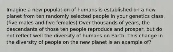 Imagine a new population of humans is established on a new planet from ten randomly selected people in your genetics class. (five males and five females) Over thousands of years, the descendants of those ten people reproduce and prosper, but do not reflect well the diversity of humans on Earth. This change in the diversity of people on the new planet is an example of?