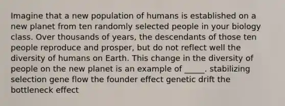 Imagine that a new population of humans is established on a new planet from ten randomly selected people in your biology class. Over thousands of years, the descendants of those ten people reproduce and prosper, but do not reflect well the diversity of humans on Earth. This change in the diversity of people on the new planet is an example of _____. stabilizing selection gene flow the founder effect genetic drift the bottleneck effect