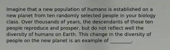 Imagine that a new population of humans is established on a new planet from ten randomly selected people in your biology class. Over thousands of years, the descendants of those ten people reproduce and prosper, but do not reflect well the diversity of humans on Earth. This change in the diversity of people on the new planet is an example of _________.