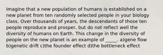 Imagine that a new population of humans is established on a new planet from ten randomly selected people in your biology class. Over thousands of years, the descendants of those ten people reproduce and prosper, but do not reflect well the diversity of humans on Earth. This change in the diversity of people on the new planet is an example of _____. a)gene flow b)genetic drift c)the founder effect d)the bottleneck effect