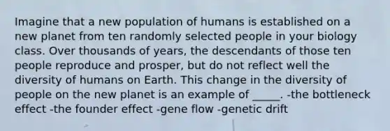 Imagine that a new population of humans is established on a new planet from ten randomly selected people in your biology class. Over thousands of years, the descendants of those ten people reproduce and prosper, but do not reflect well the diversity of humans on Earth. This change in the diversity of people on the new planet is an example of _____. -the bottleneck effect -the founder effect -gene flow -genetic drift