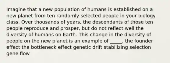 Imagine that a new population of humans is established on a new planet from ten randomly selected people in your biology class. Over thousands of years, the descendants of those ten people reproduce and prosper, but do not reflect well the diversity of humans on Earth. This change in the diversity of people on the new planet is an example of _____. the founder effect the bottleneck effect genetic drift stabilizing selection gene flow