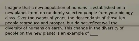 Imagine that a new population of humans is established on a new planet from ten randomly selected people from your biology class. Over thousands of years, the descendants of those ten people reproduce and prosper, but do not reflect well the diversity of humans on earth. This change in the diversity of people on the new planet is an example of ____