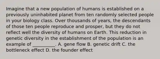 Imagine that a new population of humans is established on a previously uninhabited planet from ten randomly selected people in your biology class. Over thousands of years, the descendants of those ten people reproduce and prosper, but they do not reflect well the diversity of humans on Earth. This reduction in genetic diversity in the establishment of the population is an example of __________. A. gene flow B. genetic drift C. the bottleneck effect D. the founder effect