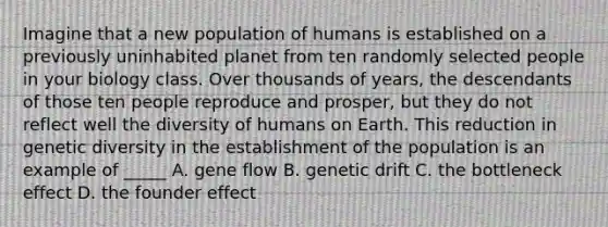 Imagine that a new population of humans is established on a previously uninhabited planet from ten randomly selected people in your biology class. Over thousands of years, the descendants of those ten people reproduce and prosper, but they do not reflect well the diversity of humans on Earth. This reduction in genetic diversity in the establishment of the population is an example of _____ A. gene flow B. genetic drift C. the bottleneck effect D. the founder effect