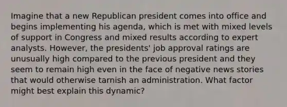 Imagine that a new Republican president comes into office and begins implementing his agenda, which is met with mixed levels of support in Congress and mixed results according to expert analysts. However, the presidents' job approval ratings are unusually high compared to the previous president and they seem to remain high even in the face of negative news stories that would otherwise tarnish an administration. What factor might best explain this dynamic?