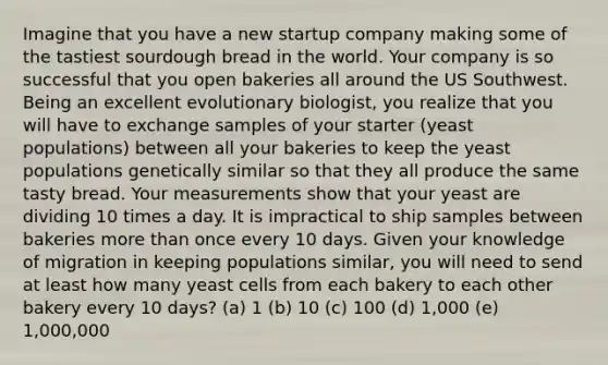 Imagine that you have a new startup company making some of the tastiest sourdough bread in the world. Your company is so successful that you open bakeries all around the US Southwest. Being an excellent evolutionary biologist, you realize that you will have to exchange samples of your starter (yeast populations) between all your bakeries to keep the yeast populations genetically similar so that they all produce the same tasty bread. Your measurements show that your yeast are dividing 10 times a day. It is impractical to ship samples between bakeries more than once every 10 days. Given your knowledge of migration in keeping populations similar, you will need to send at least how many yeast cells from each bakery to each other bakery every 10 days? (a) 1 (b) 10 (c) 100 (d) 1,000 (e) 1,000,000