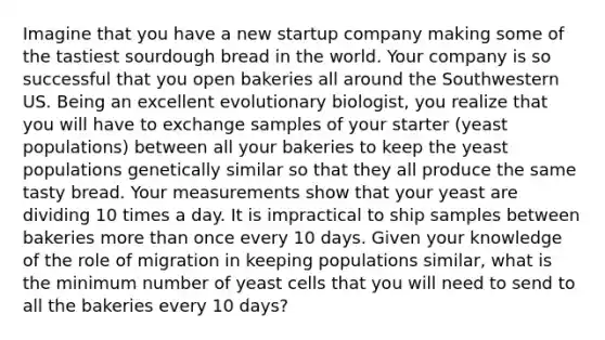 Imagine that you have a new startup company making some of the tastiest sourdough bread in the world. Your company is so successful that you open bakeries all around the Southwestern US. Being an excellent evolutionary biologist, you realize that you will have to exchange samples of your starter (yeast populations) between all your bakeries to keep the yeast populations genetically similar so that they all produce the same tasty bread. Your measurements show that your yeast are dividing 10 times a day. It is impractical to ship samples between bakeries more than once every 10 days. Given your knowledge of the role of migration in keeping populations similar, what is the minimum number of yeast cells that you will need to send to all the bakeries every 10 days?