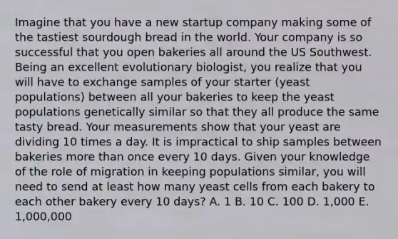 Imagine that you have a new startup company making some of the tastiest sourdough bread in the world. Your company is so successful that you open bakeries all around the US Southwest. Being an excellent evolutionary biologist, you realize that you will have to exchange samples of your starter (yeast populations) between all your bakeries to keep the yeast populations genetically similar so that they all produce the same tasty bread. Your measurements show that your yeast are dividing 10 times a day. It is impractical to ship samples between bakeries more than once every 10 days. Given your knowledge of the role of migration in keeping populations similar, you will need to send at least how many yeast cells from each bakery to each other bakery every 10 days? A. 1 B. 10 C. 100 D. 1,000 E. 1,000,000