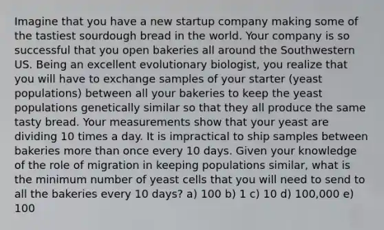 Imagine that you have a new startup company making some of the tastiest sourdough bread in the world. Your company is so successful that you open bakeries all around the Southwestern US. Being an excellent evolutionary biologist, you realize that you will have to exchange samples of your starter (yeast populations) between all your bakeries to keep the yeast populations genetically similar so that they all produce the same tasty bread. Your measurements show that your yeast are dividing 10 times a day. It is impractical to ship samples between bakeries more than once every 10 days. Given your knowledge of the role of migration in keeping populations similar, what is the minimum number of yeast cells that you will need to send to all the bakeries every 10 days? a) 100 b) 1 c) 10 d) 100,000 e) 100