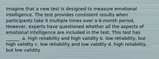 Imagine that a new test is designed to measure emotional intelligence. The test provides consistent results when participants take it multiple times over a 6-month period. However, experts have questioned whether all the aspects of emotional intelligence are included in the test. This test has ______. a. high reliability and high validity b. low reliability, but high validity c. low reliability and low validity d. high reliability, but low validity