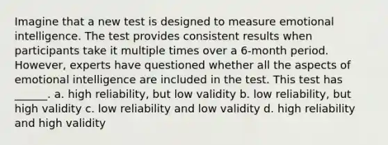 Imagine that a new test is designed to measure emotional intelligence. The test provides consistent results when participants take it multiple times over a 6-month period. However, experts have questioned whether all the aspects of emotional intelligence are included in the test. This test has ______. a. high reliability, but low validity b. low reliability, but high validity c. low reliability and low validity d. high reliability and high validity