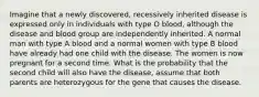 Imagine that a newly discovered, recessively inherited disease is expressed only in individuals with type O blood, although the disease and blood group are independently inherited. A normal man with type A blood and a normal women with type B blood have already had one child with the disease. The women is now pregnant for a second time. What is the probability that the second child will also have the disease, assume that both parents are heterozygous for the gene that causes the disease.