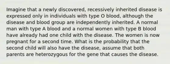 Imagine that a newly discovered, recessively inherited disease is expressed only in individuals with type O blood, although the disease and blood group are independently inherited. A normal man with type A blood and a normal women with type B blood have already had one child with the disease. The women is now pregnant for a second time. What is the probability that the second child will also have the disease, assume that both parents are heterozygous for the gene that causes the disease.