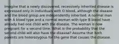 Imagine that a newly discovered, recessively inherited disease is expressed only in individuals with O blood, although the disease and the blood group are independently inherited. A normal man with A blood type and a normal woman with type B blood have already had one child with the disease. The woman is now pregnant for a second time. What is the probability that the second child will also have the disease? Assume that both parents are heterozygous for the gene that causes the disease.