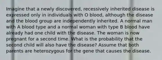 Imagine that a newly discovered, recessively inherited disease is expressed only in individuals with O blood, although the disease and <a href='https://www.questionai.com/knowledge/k7oXMfj7lk-the-blood' class='anchor-knowledge'>the blood</a> group are independently inherited. A normal man with A blood type and a normal woman with type B blood have already had one child with the disease. The woman is now pregnant for a second time. What is the probability that the second child will also have the disease? Assume that both parents are heterozygous for the gene that causes the disease.