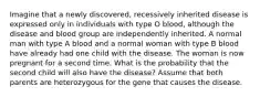 Imagine that a newly discovered, recessively inherited disease is expressed only in individuals with type O blood, although the disease and blood group are independently inherited. A normal man with type A blood and a normal woman with type B blood have already had one child with the disease. The woman is now pregnant for a second time. What is the probability that the second child will also have the disease? Assume that both parents are heterozygous for the gene that causes the disease.