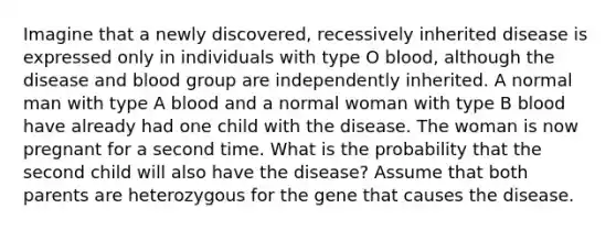 Imagine that a newly discovered, recessively inherited disease is expressed only in individuals with type O blood, although the disease and blood group are independently inherited. A normal man with type A blood and a normal woman with type B blood have already had one child with the disease. The woman is now pregnant for a second time. What is the probability that the second child will also have the disease? Assume that both parents are heterozygous for the gene that causes the disease.