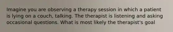 Imagine you are observing a therapy session in which a patient is lying on a couch, talking. The therapist is listening and asking occasional questions. What is most likely the therapist's goal