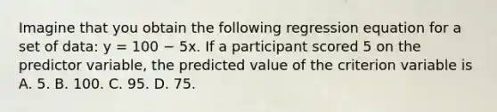 Imagine that you obtain the following regression equation for a set of data: y = 100 − 5x. If a participant scored 5 on the predictor variable, the predicted value of the criterion variable is A. 5. B. 100. C. 95. D. 75.