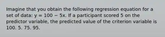 Imagine that you obtain the following regression equation for a set of data: y = 100 − 5x. If a participant scored 5 on the predictor variable, the predicted value of the criterion variable is 100. 5. 75. 95.