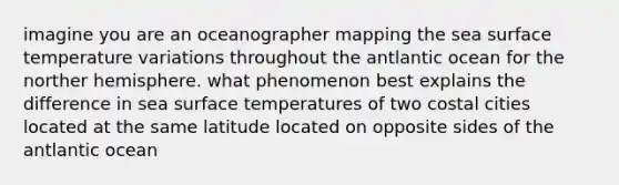 imagine you are an oceanographer mapping the sea <a href='https://www.questionai.com/knowledge/kkV3ggZUFU-surface-temperature' class='anchor-knowledge'>surface temperature</a> variations throughout the antlantic ocean for the norther hemisphere. what phenomenon best explains the difference in sea surface temperatures of two costal cities located at the same latitude located on opposite sides of the antlantic ocean