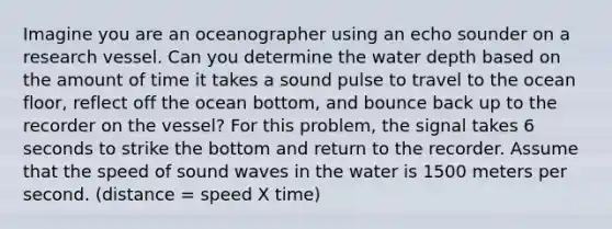 Imagine you are an oceanographer using an echo sounder on a research vessel. Can you determine the water depth based on the amount of time it takes a sound pulse to travel to the ocean floor, reflect off the ocean bottom, and bounce back up to the recorder on the vessel? For this problem, the signal takes 6 seconds to strike the bottom and return to the recorder. Assume that the speed of sound waves in the water is 1500 meters per second. (distance = speed X time)