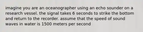 imagine you are an oceanographer using an echo sounder on a research vessel. the signal takes 6 seconds to strike the bottom and return to the recorder. assume that the speed of sound waves in water is 1500 meters per second