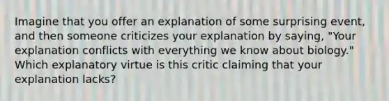 Imagine that you offer an explanation of some surprising event, and then someone criticizes your explanation by saying, "Your explanation conflicts with everything we know about biology." Which explanatory virtue is this critic claiming that your explanation lacks?