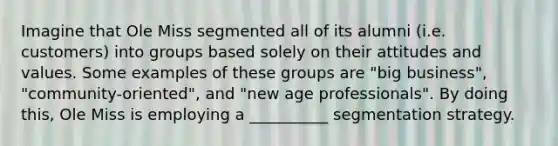 Imagine that Ole Miss segmented all of its alumni (i.e. customers) into groups based solely on their attitudes and values. Some examples of these groups are "big business", "community-oriented", and "new age professionals". By doing this, Ole Miss is employing a __________ segmentation strategy.