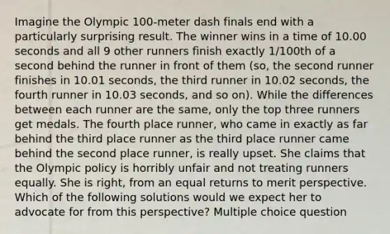 Imagine the Olympic 100-meter dash finals end with a particularly surprising result. The winner wins in a time of 10.00 seconds and all 9 other runners finish exactly 1/100th of a second behind the runner in front of them (so, the second runner finishes in 10.01 seconds, the third runner in 10.02 seconds, the fourth runner in 10.03 seconds, and so on). While the differences between each runner are the same, only the top three runners get medals. The fourth place runner, who came in exactly as far behind the third place runner as the third place runner came behind the second place runner, is really upset. She claims that the Olympic policy is horribly unfair and not treating runners equally. She is right, from an equal returns to merit perspective. Which of the following solutions would we expect her to advocate for from this perspective? Multiple choice question